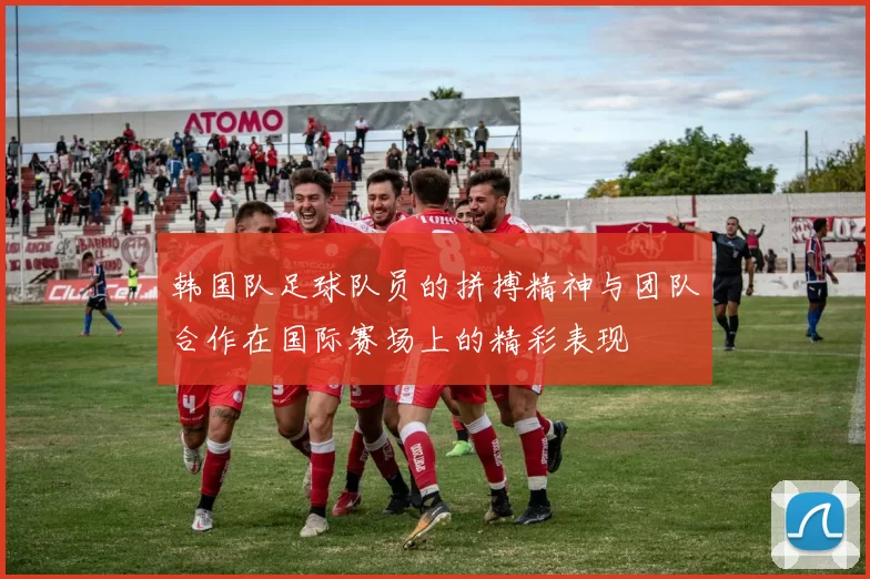 韩国队足球队员的拼搏精神与团队合作在国际赛场上的精彩表现