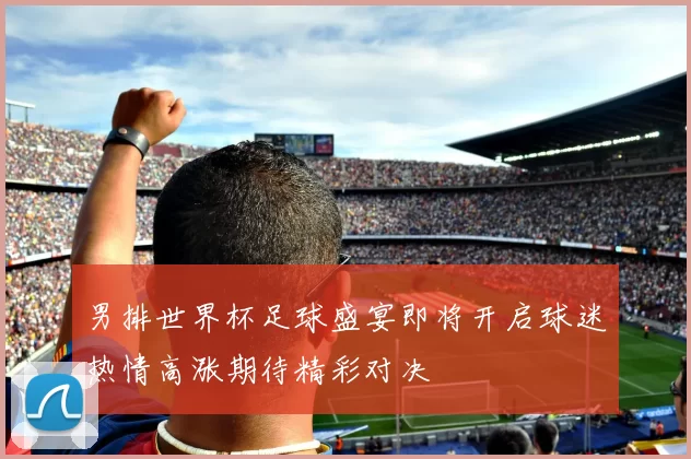 男排世界杯足球盛宴即将开启球迷热情高涨期待精彩对决