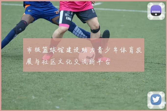 市级篮球馆建设助力青少年体育发展与社区文化交流新平台