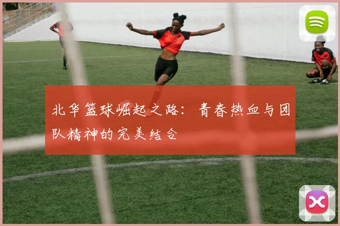 北华篮球崛起之路：青春热血与团队精神的完美结合